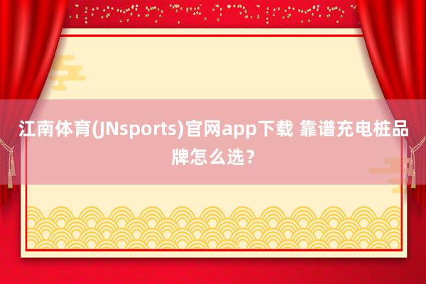 江南体育(JNsports)官网app下载 靠谱充电桩品牌怎么选？