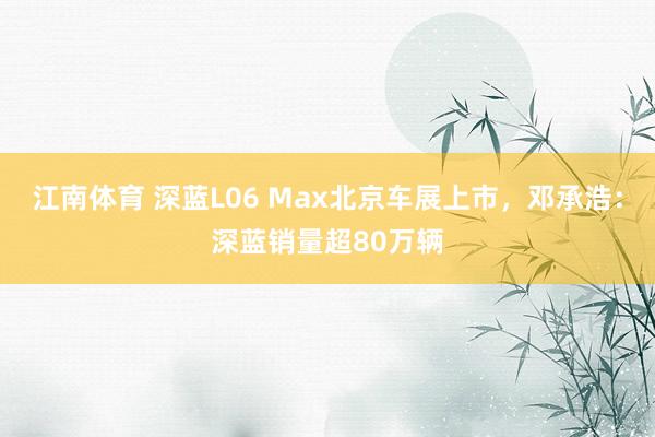 江南体育 深蓝L06 Max北京车展上市，邓承浩：深蓝销量超80万辆