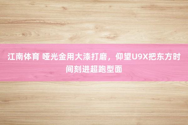 江南体育 哑光金用大漆打磨，仰望U9X把东方时间刻进超跑型面