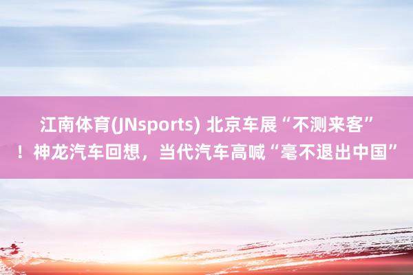 江南体育(JNsports) 北京车展“不测来客”！神龙汽车回想，当代汽车高喊“毫不退出中国”