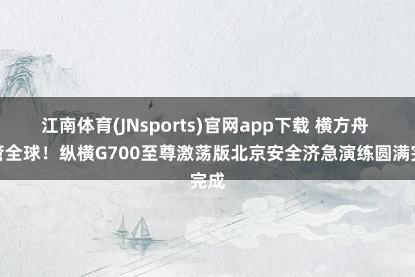 江南体育(JNsports)官网app下载 横方舟 看管全球！纵横G700至尊激荡版北京安全济急演练圆满完成