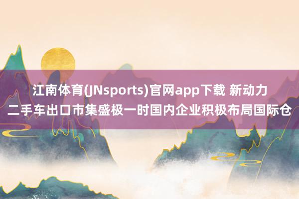 江南体育(JNsports)官网app下载 新动力二手车出口市集盛极一时国内企业积极布局国际仓
