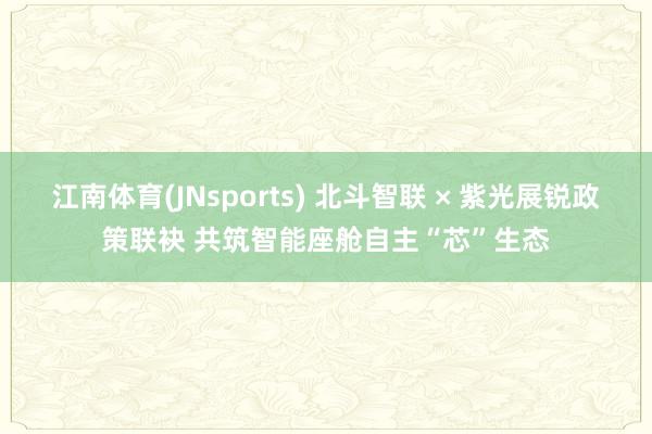 江南体育(JNsports) 北斗智联 × 紫光展锐政策联袂 共筑智能座舱自主“芯”生态