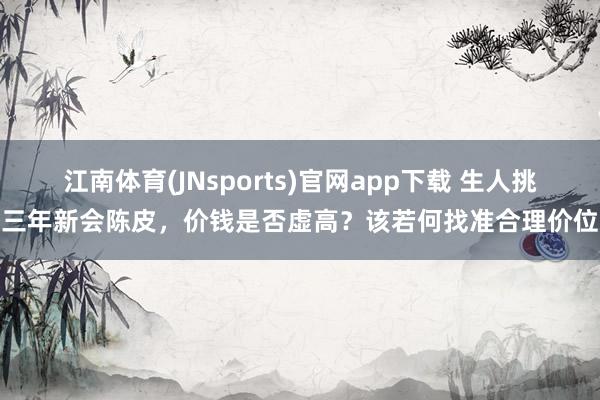 江南体育(JNsports)官网app下载 生人挑三年新会陈皮，价钱是否虚高？该若何找准合理价位