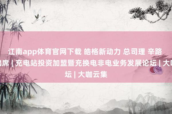 江南app体育官网下载 皓格新动力 总司理 辛路 阐发出席 | 充电站投资加盟暨充换电非电业务发展论坛 | 大咖云集