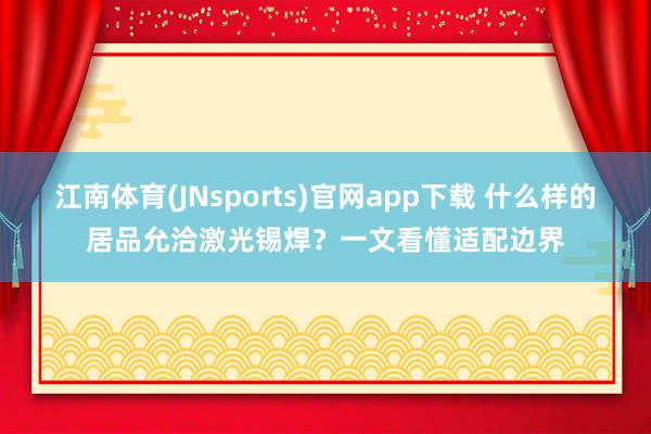 江南体育(JNsports)官网app下载 什么样的居品允洽激光锡焊？一文看懂适配边界