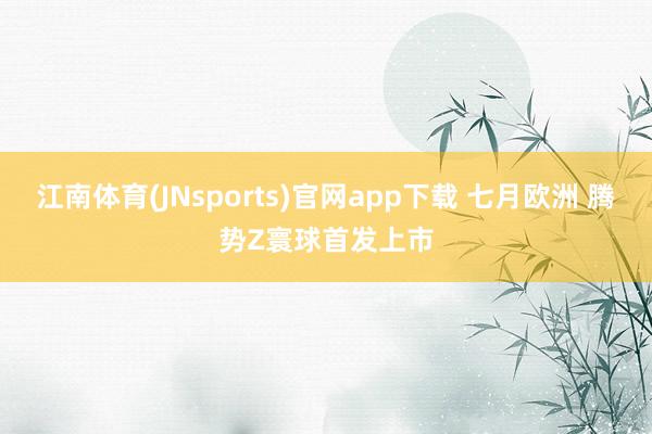 江南体育(JNsports)官网app下载 七月欧洲 腾势Z寰球首发上市