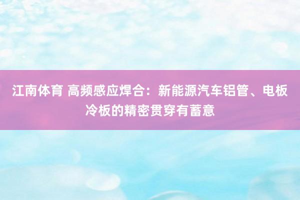 江南体育 高频感应焊合：新能源汽车铝管、电板冷板的精密贯穿有蓄意