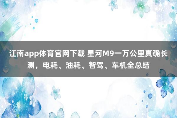 江南app体育官网下载 星河M9一万公里真确长测，电耗、油耗、智驾、车机全总结