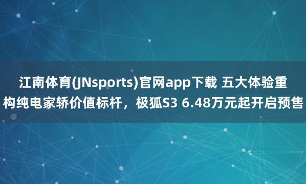 江南体育(JNsports)官网app下载 五大体验重构纯电家轿价值标杆，极狐S3 6.48万元起开启预售