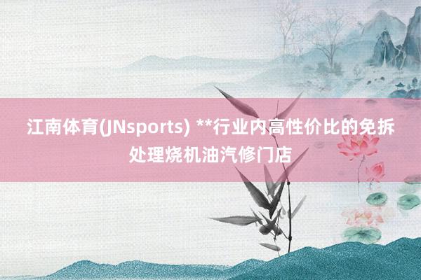 江南体育(JNsports) **行业内高性价比的免拆处理烧机油汽修门店