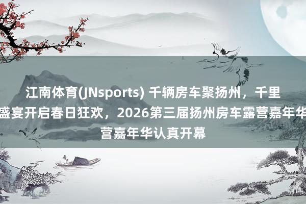 江南体育(JNsports) 千辆房车聚扬州，千里浸式露营盛宴开启春日狂欢，2026第三届扬州房车露营嘉年华认真开幕