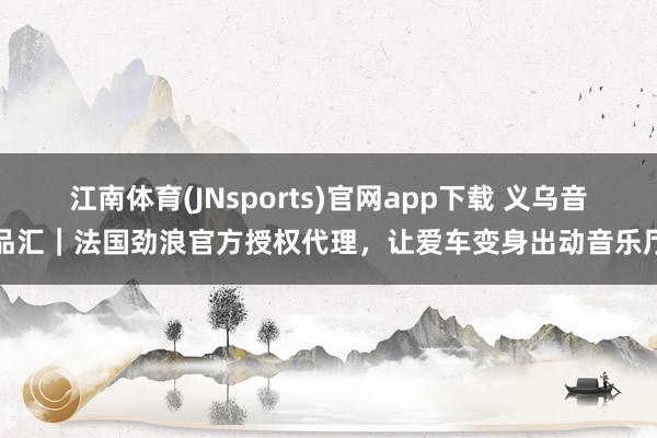 江南体育(JNsports)官网app下载 义乌音品汇｜法国劲浪官方授权代理，让爱车变身出动音乐厅