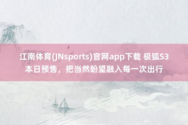 江南体育(JNsports)官网app下载 极狐S3本日预售，把当然盼望融入每一次出行
