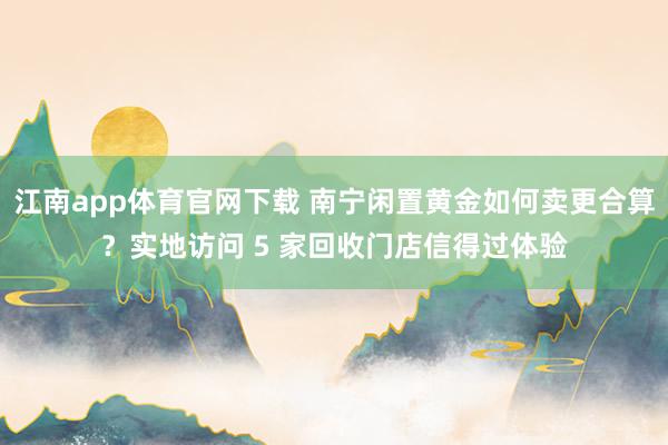 江南app体育官网下载 南宁闲置黄金如何卖更合算？实地访问 5 家回收门店信得过体验