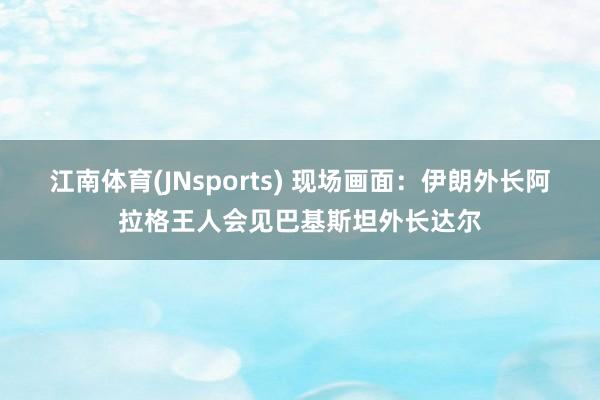 江南体育(JNsports) 现场画面：伊朗外长阿拉格王人会见巴基斯坦外长达尔