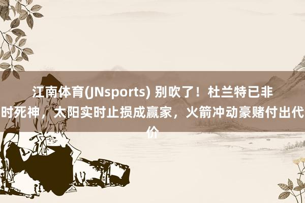 江南体育(JNsports) 别吹了！杜兰特已非昔时死神，太阳实时止损成赢家，火箭冲动豪赌付出代价
