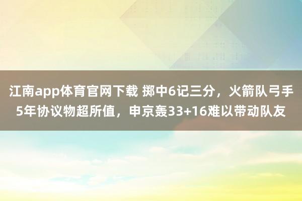 江南app体育官网下载 掷中6记三分，火箭队弓手5年协议物超所值，申京轰33+16难以带动队友