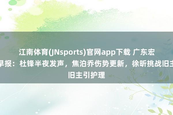 江南体育(JNsports)官网app下载 广东宏远最新早报：杜锋半夜发声，焦泊乔伤势更新，徐昕挑战旧主引护理