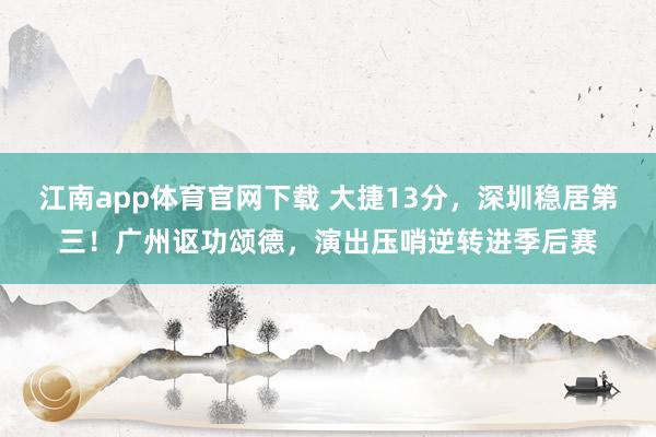 江南app体育官网下载 大捷13分，深圳稳居第三！广州讴功颂德，演出压哨逆转进季后赛