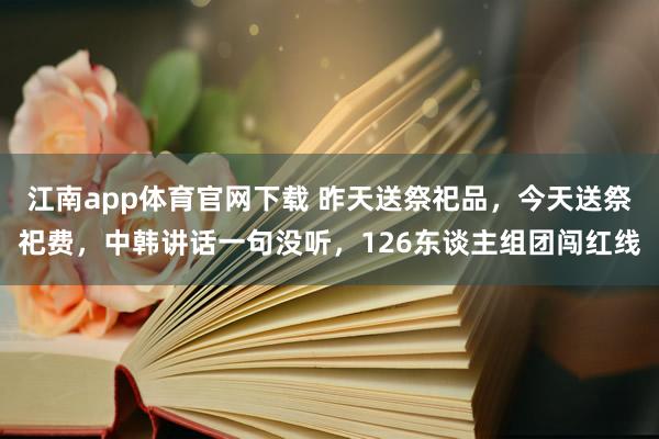 江南app体育官网下载 昨天送祭祀品，今天送祭祀费，中韩讲话一句没听，126东谈主组团闯红线