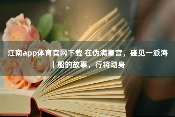 江南app体育官网下载 在伪满皇宫，碰见一派海｜船的故事，行将动身