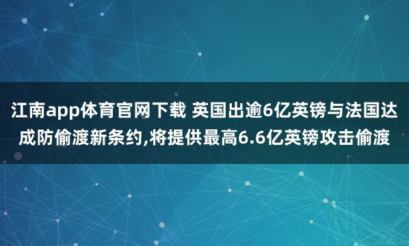 江南app体育官网下载 英国出逾6亿英镑与法国达成防偷渡新条约，将提供最高6.6亿英镑攻击偷渡