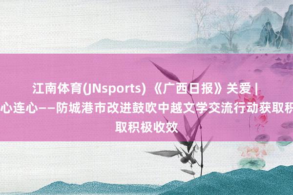江南体育(JNsports) 《广西日报》关爱 | 歌如海 心连心——防城港市改进鼓吹中越文学交流行动获取积极收效