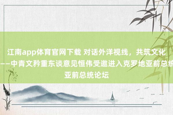 江南app体育官网下载 对话外洋视线，共筑文化曩昔 ——中青文矜重东谈意见恒伟受邀进入克罗地亚前总统论坛