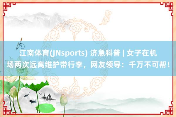 江南体育(JNsports) 济急科普 | 女子在机场两次远离维护带行李，网友领导：千万不可帮！