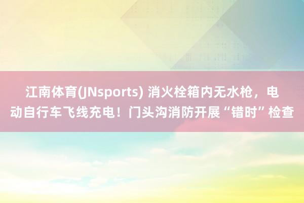 江南体育(JNsports) 消火栓箱内无水枪，电动自行车飞线充电！门头沟消防开展“错时”检查