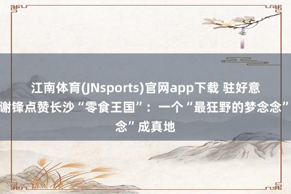 江南体育(JNsports)官网app下载 驻好意思大使谢锋点赞长沙“零食王国”：一个“最狂野的梦念念”成真地