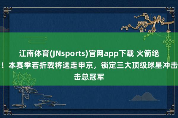 江南体育(JNsports)官网app下载 火箭绝对醒觉！本赛季若折戟将送走申京，锁定三大顶级球星冲击总冠军