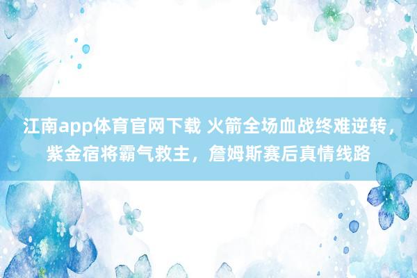 江南app体育官网下载 火箭全场血战终难逆转，紫金宿将霸气救主，詹姆斯赛后真情线路