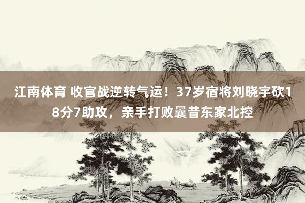 江南体育 收官战逆转气运！37岁宿将刘晓宇砍18分7助攻，亲手打败曩昔东家北控