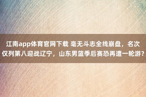 江南app体育官网下载 毫无斗志全线崩盘，名次仅列第八迎战辽宁，山东男篮季后赛恐再遭一轮游？