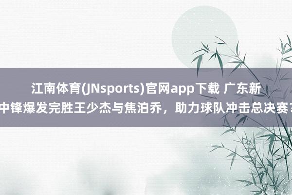 江南体育(JNsports)官网app下载 广东新中锋爆发完胜王少杰与焦泊乔，助力球队冲击总决赛？