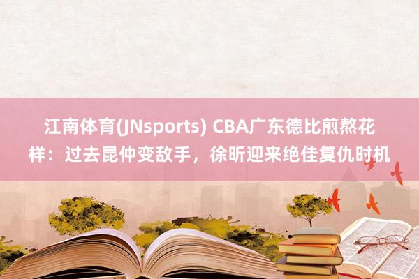 江南体育(JNsports) CBA广东德比煎熬花样：过去昆仲变敌手，徐昕迎来绝佳复仇时机