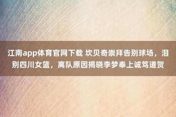 江南app体育官网下载 坎贝奇崇拜告别球场，泪别四川女篮，离队原因揭晓李梦奉上诚笃道贺