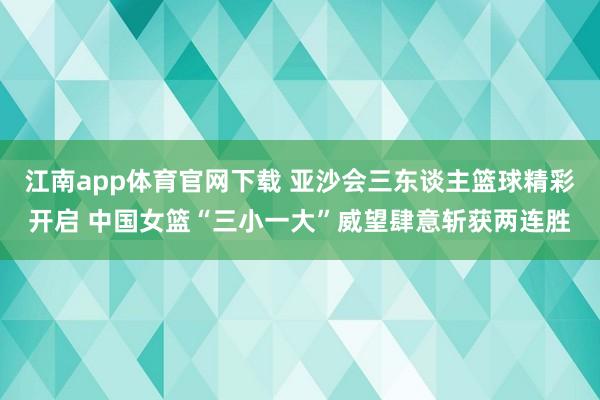 江南app体育官网下载 亚沙会三东谈主篮球精彩开启 中国女篮“三小一大”威望肆意斩获两连胜