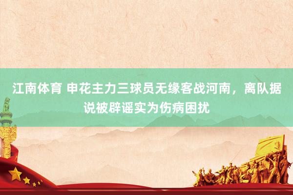 江南体育 申花主力三球员无缘客战河南，离队据说被辟谣实为伤病困扰