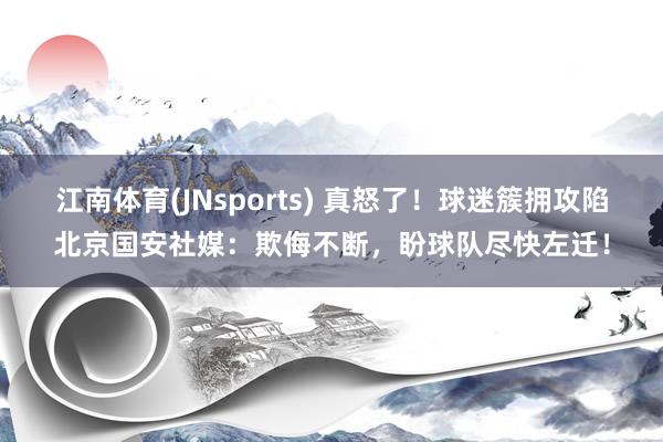 江南体育(JNsports) 真怒了！球迷簇拥攻陷北京国安社媒：欺侮不断，盼球队尽快左迁！