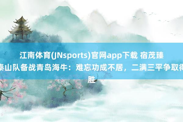 江南体育(JNsports)官网app下载 宿茂臻谈泰山队备战青岛海牛：难忘功成不居，二满三平争取得胜
