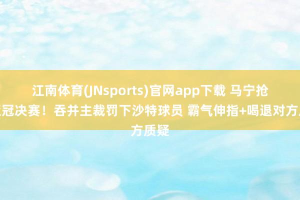 江南体育(JNsports)官网app下载 马宁抢镜亚冠决赛！吞并主裁罚下沙特球员 霸气伸指+喝退对方质疑