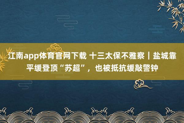 江南app体育官网下载 十三太保不雅察｜盐城靠平缓登顶“苏超”，也被抵抗缓敲警钟