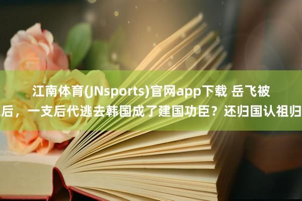 江南体育(JNsports)官网app下载 岳飞被杀后，一支后代逃去韩国成了建国功臣？还归国认祖归宗