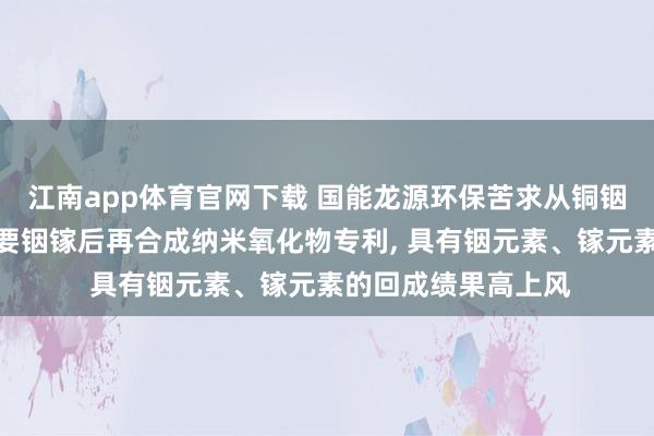 江南app体育官网下载 国能龙源环保苦求从铜铟镓硒粉末中高效索要铟镓后再合成纳米氧化物专利， 具有铟元素、镓元素的回成绩果高上风
