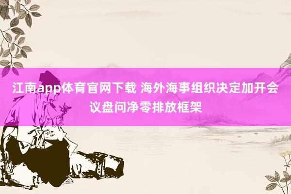江南app体育官网下载 海外海事组织决定加开会议盘问净零排放框架
