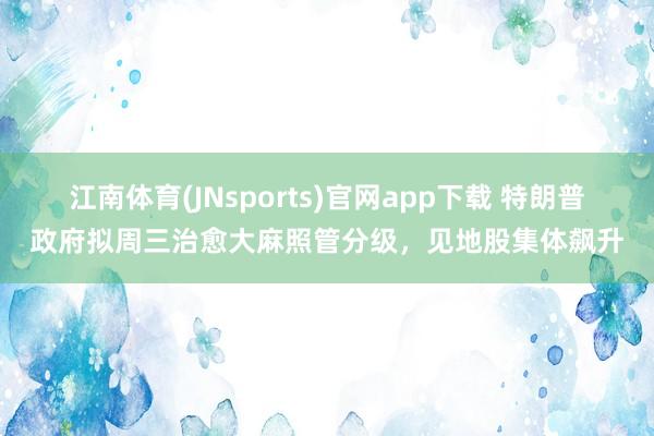 江南体育(JNsports)官网app下载 特朗普政府拟周三治愈大麻照管分级，见地股集体飙升