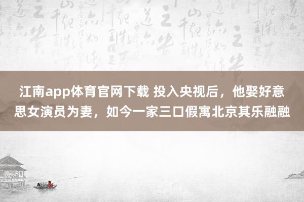 江南app体育官网下载 投入央视后，他娶好意思女演员为妻，如今一家三口假寓北京其乐融融